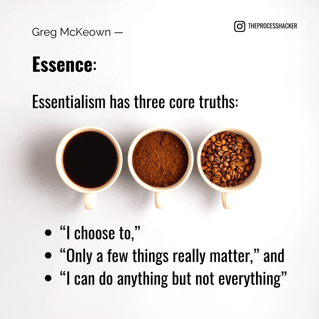 Essence: Essentialism has three core truths: “I choose to,” “Only a few things really matter,” and “I can do anything but not everything.” - Greg McKeown